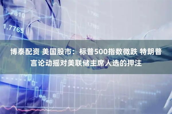 博泰配资 美国股市：标普500指数微跌 特朗普言论动摇对美联储主席人选的押注