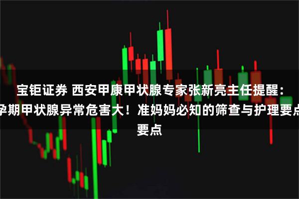 宝钜证券 西安甲康甲状腺专家张新亮主任提醒：孕期甲状腺异常危害大！准妈妈必知的筛查与护理要点