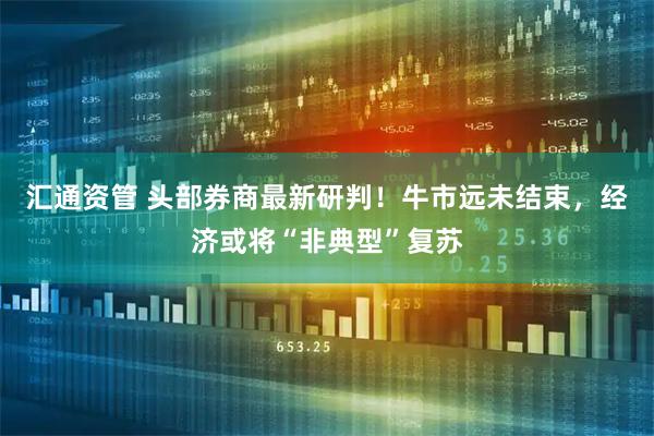 汇通资管 头部券商最新研判！牛市远未结束，经济或将“非典型”复苏