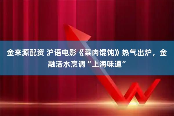 金来源配资 沪语电影《菜肉馄饨》热气出炉，金融活水烹调“上海味道”